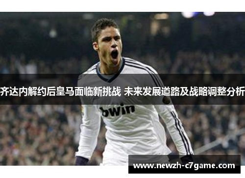 齐达内解约后皇马面临新挑战 未来发展道路及战略调整分析